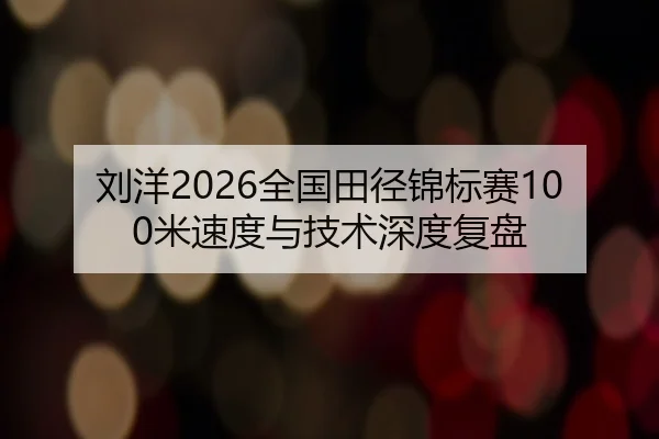 刘洋2026全国田径锦标赛100米速度与技术深度复盘